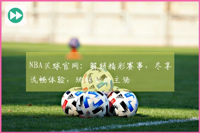 NBA买球官网：解锁精彩赛事，尽享流畅体验，玩转你的主场