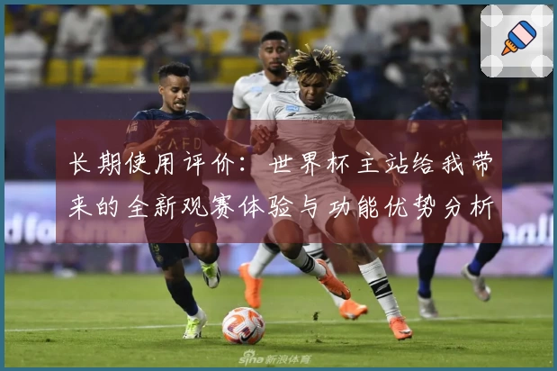长期使用评价：世界杯主站给我带来的全新观赛体验与功能优势分析